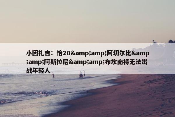 小因扎吉：恰20&amp;阿切尔比&amp;阿斯拉尼&amp;布坎南将无法出战年轻人