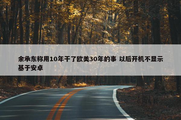 余承东称用10年干了欧美30年的事 以后开机不显示基于安卓