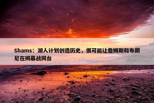 Shams：湖人计划创造历史，很可能让詹姆斯和布朗尼在揭幕战同台