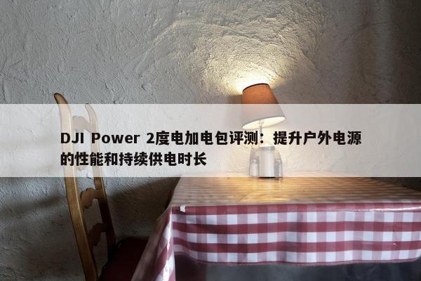 DJI Power 2度电加电包评测：提升户外电源的性能和持续供电时长