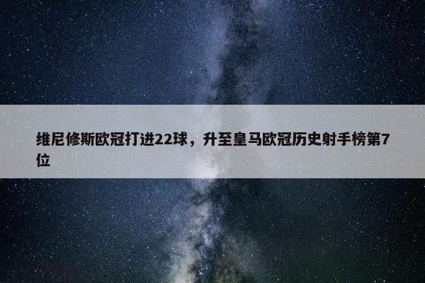 维尼修斯欧冠打进22球，升至皇马欧冠历史射手榜第7位