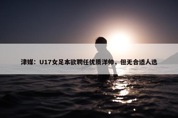 津媒：U17女足本欲聘任优质洋帅，但无合适人选