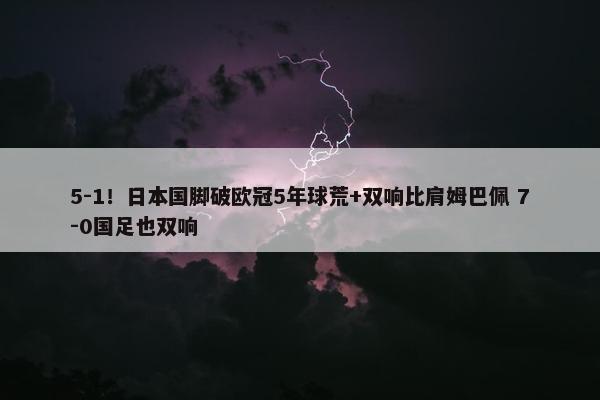 5-1！日本国脚破欧冠5年球荒+双响比肩姆巴佩 7-0国足也双响