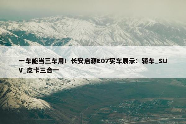 一车能当三车用！长安启源E07实车展示：轿车_SUV_皮卡三合一