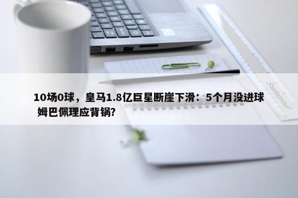 10场0球，皇马1.8亿巨星断崖下滑：5个月没进球 姆巴佩理应背锅？