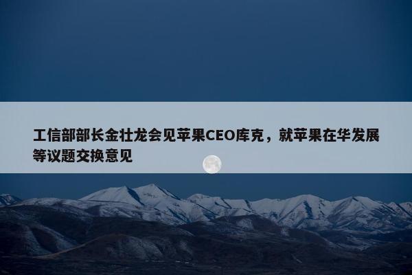 工信部部长金壮龙会见苹果CEO库克，就苹果在华发展等议题交换意见