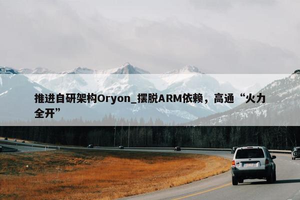 推进自研架构Oryon_摆脱ARM依赖，高通“火力全开”