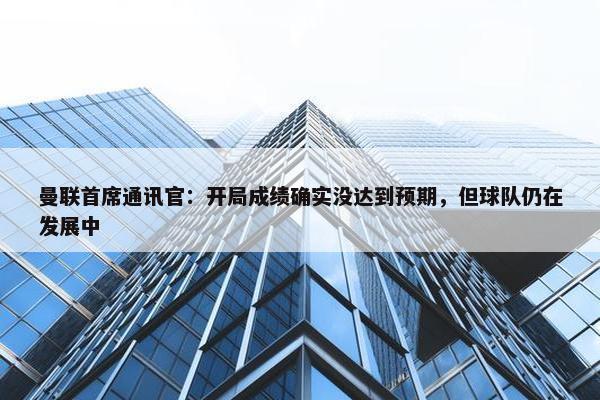 曼联首席通讯官：开局成绩确实没达到预期，但球队仍在发展中