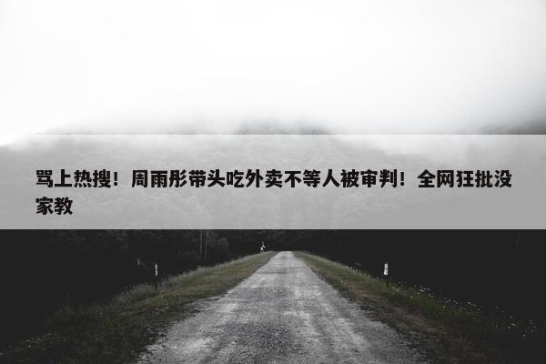 骂上热搜！周雨彤带头吃外卖不等人被审判！全网狂批没家教