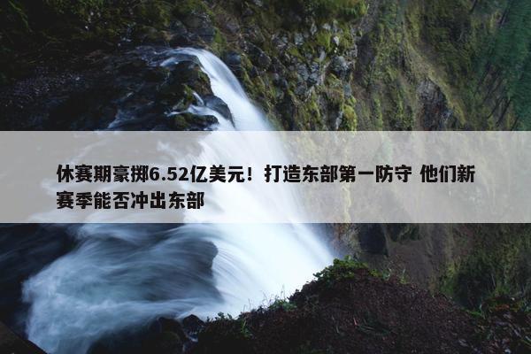 休赛期豪掷6.52亿美元！打造东部第一防守 他们新赛季能否冲出东部