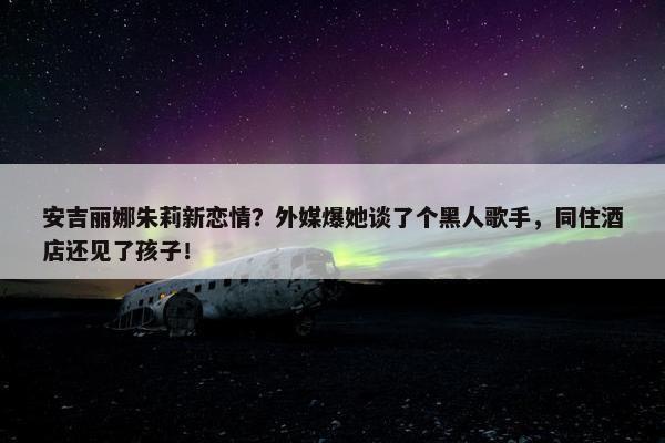 安吉丽娜朱莉新恋情？外媒爆她谈了个黑人歌手，同住酒店还见了孩子！