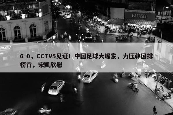 6-0，CCTV5见证！中国足球大爆发，力压韩国排榜首，宋凯欣慰