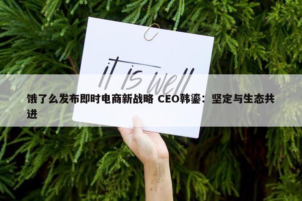 饿了么发布即时电商新战略 CEO韩鎏：坚定与生态共进