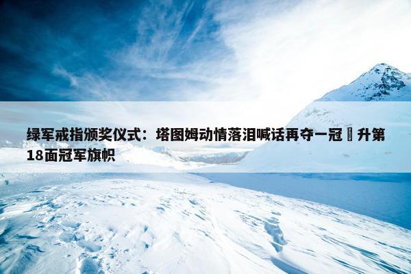 绿军戒指颁奖仪式：塔图姆动情落泪喊话再夺一冠 升第18面冠军旗帜