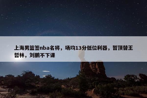 上海男篮签nba名将，场均13分低位利器，暂顶替王哲林，刘鹏不下课