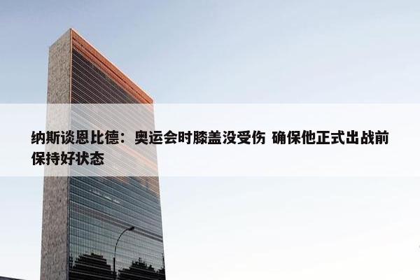 纳斯谈恩比德：奥运会时膝盖没受伤 确保他正式出战前保持好状态