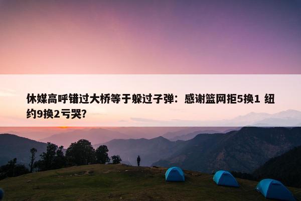 休媒高呼错过大桥等于躲过子弹：感谢篮网拒5换1 纽约9换2亏哭？