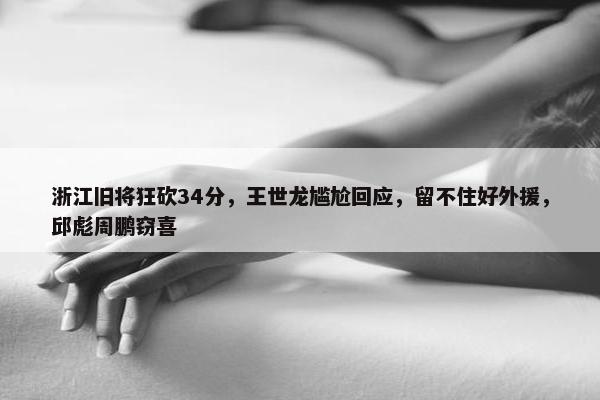 浙江旧将狂砍34分，王世龙尴尬回应，留不住好外援，邱彪周鹏窃喜