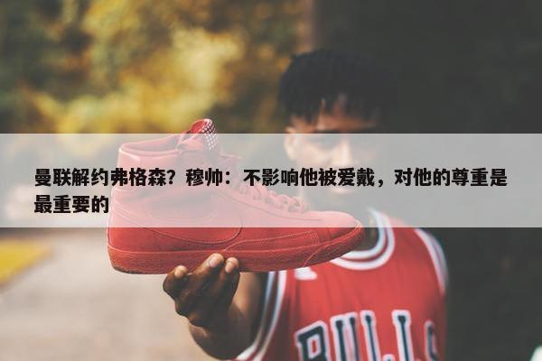 曼联解约弗格森？穆帅：不影响他被爱戴，对他的尊重是最重要的