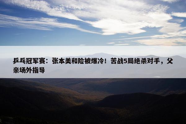 乒乓冠军赛：张本美和险被爆冷！苦战5局绝杀对手，父亲场外指导