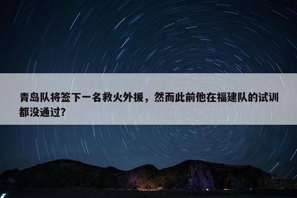 青岛队将签下一名救火外援，然而此前他在福建队的试训都没通过？