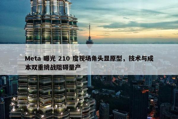 Meta 曝光 210 度视场角头显原型，技术与成本双重挑战阻碍量产