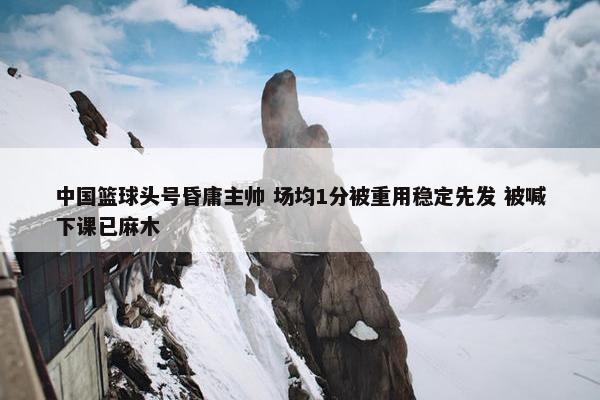 中国篮球头号昏庸主帅 场均1分被重用稳定先发 被喊下课已麻木