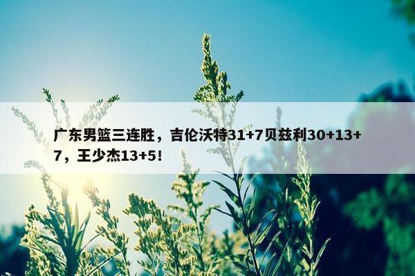 广东男篮三连胜，吉伦沃特31+7贝兹利30+13+7，王少杰13+5！