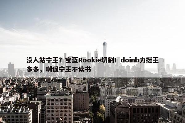 没人站宁王？宝蓝Rookie切割！doinb力挺王多多，嘲讽宁王不读书