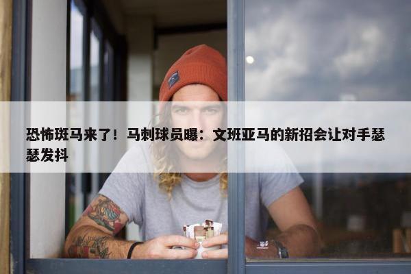 恐怖斑马来了！马刺球员曝：文班亚马的新招会让对手瑟瑟发抖