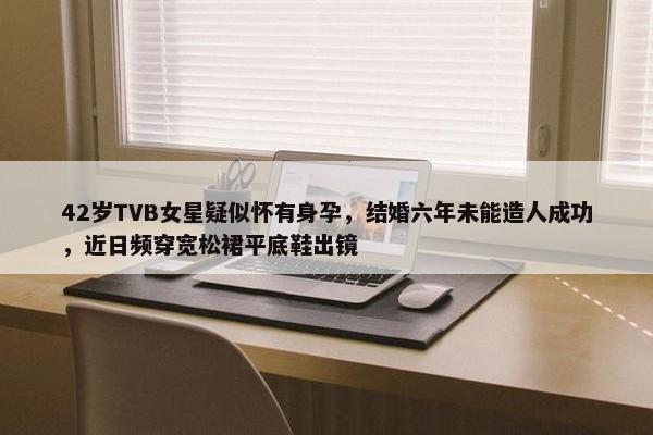 42岁TVB女星疑似怀有身孕，结婚六年未能造人成功，近日频穿宽松裙平底鞋出镜