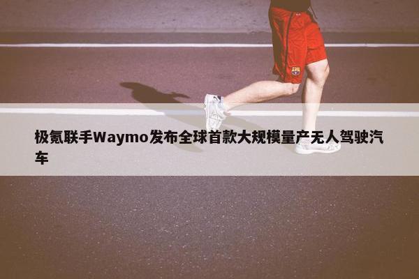 极氪联手Waymo发布全球首款大规模量产无人驾驶汽车