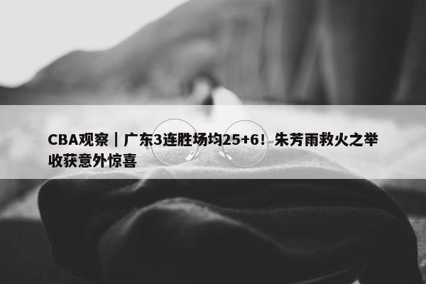 CBA观察｜广东3连胜场均25+6！朱芳雨救火之举收获意外惊喜