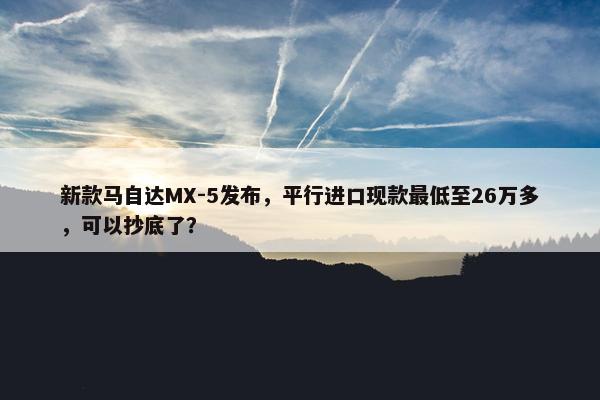 新款马自达MX-5发布，平行进口现款最低至26万多，可以抄底了？