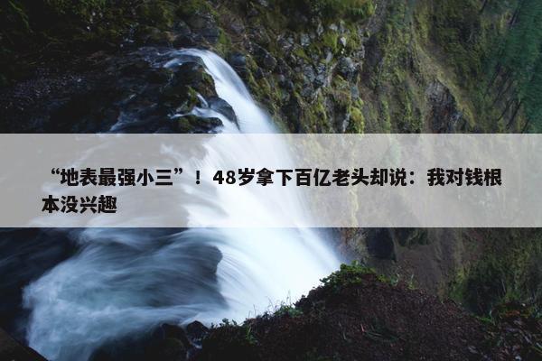 “地表最强小三”！48岁拿下百亿老头却说：我对钱根本没兴趣