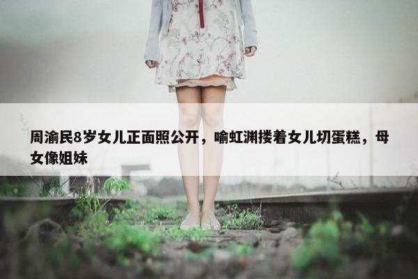 周渝民8岁女儿正面照公开，喻虹渊搂着女儿切蛋糕，母女像姐妹