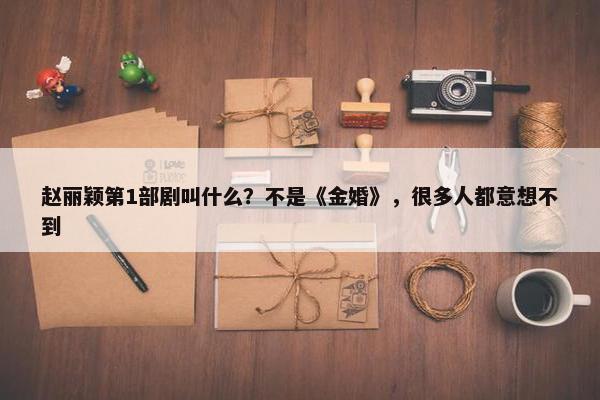 赵丽颖第1部剧叫什么？不是《金婚》，很多人都意想不到