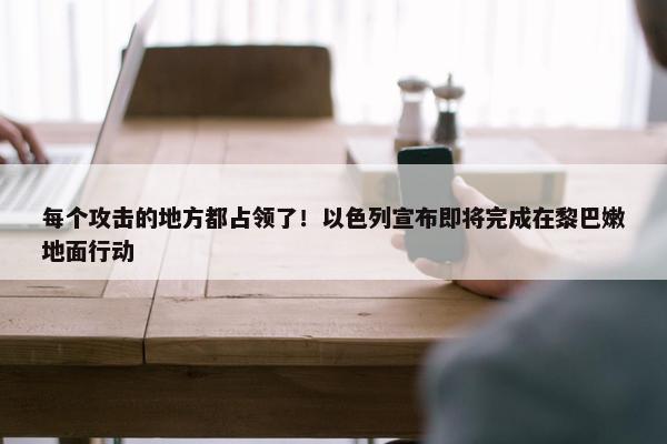 每个攻击的地方都占领了！以色列宣布即将完成在黎巴嫩地面行动