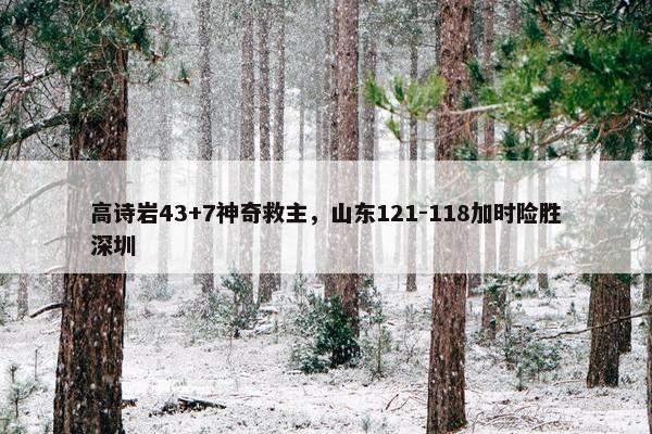 高诗岩43+7神奇救主，山东121-118加时险胜深圳