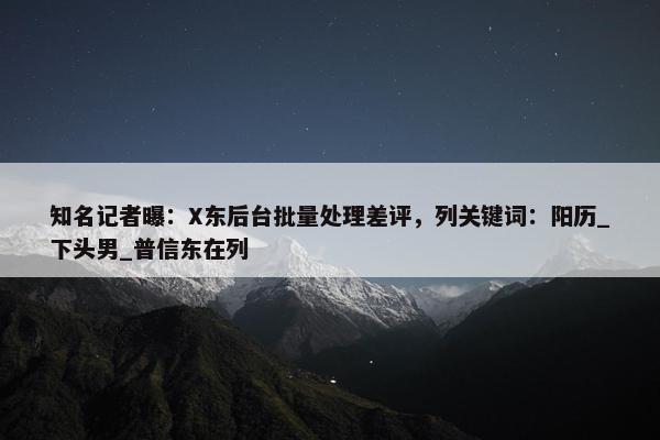 知名记者曝：X东后台批量处理差评，列关键词：阳历_下头男_普信东在列