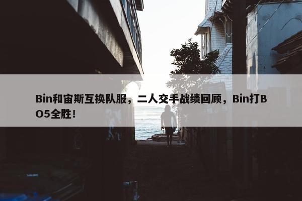 Bin和宙斯互换队服，二人交手战绩回顾，Bin打BO5全胜！