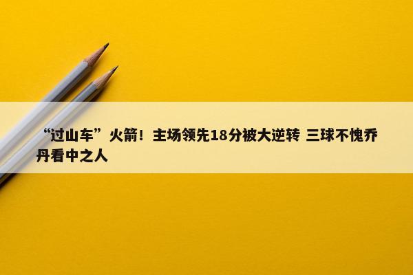 “过山车”火箭！主场领先18分被大逆转 三球不愧乔丹看中之人