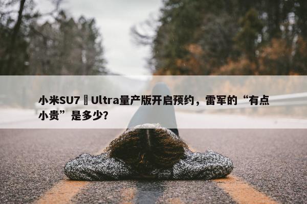 小米SU7 Ultra量产版开启预约，雷军的“有点小贵”是多少？