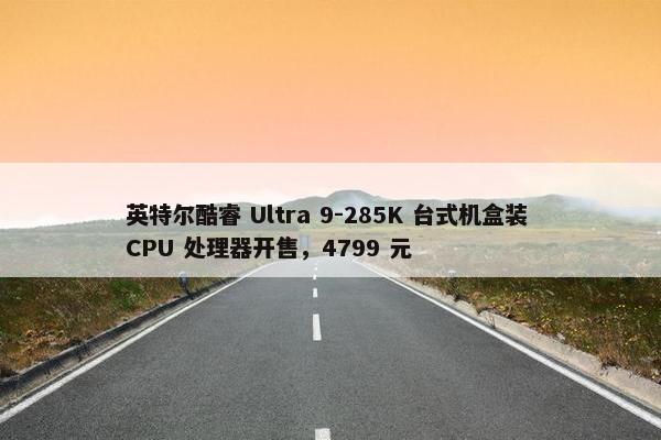 英特尔酷睿 Ultra 9-285K 台式机盒装 CPU 处理器开售，4799 元