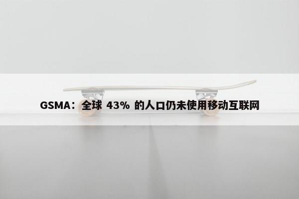 GSMA：全球 43% 的人口仍未使用移动互联网