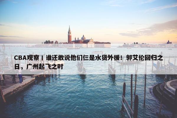 CBA观察丨谁还敢说他们仨是水货外援！郭艾伦回归之日，广州起飞之时