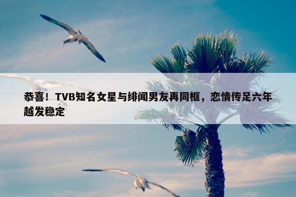 恭喜！TVB知名女星与绯闻男友再同框，恋情传足六年越发稳定