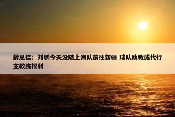 薛思佳：刘鹏今天没随上海队前往新疆 球队助教或代行主教练权利