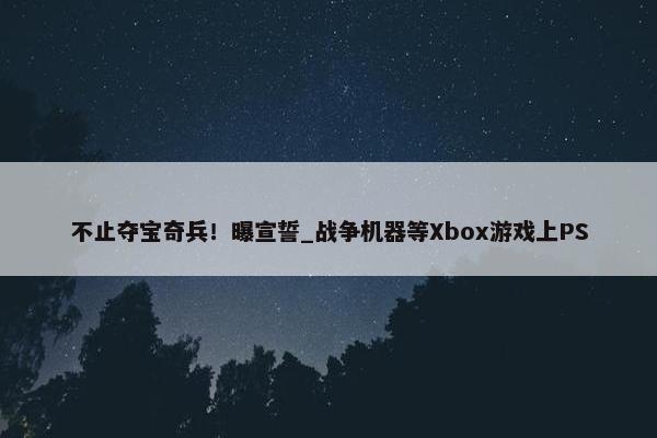 不止夺宝奇兵！曝宣誓_战争机器等Xbox游戏上PS