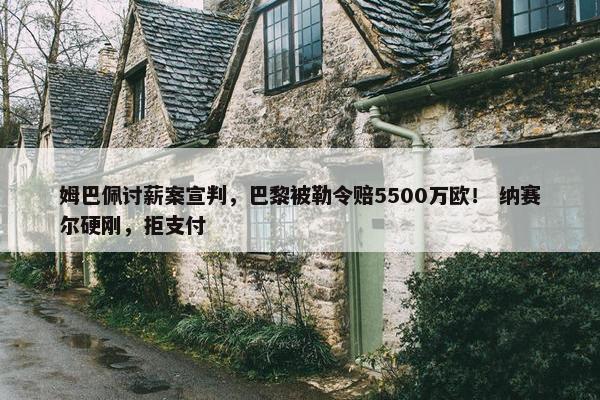 姆巴佩讨薪案宣判，巴黎被勒令赔5500万欧！ 纳赛尔硬刚，拒支付